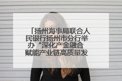 扬州海事局联合人民银行扬州市分行举办“深化产金融合 赋能产业链高质量发展”共建联学活动